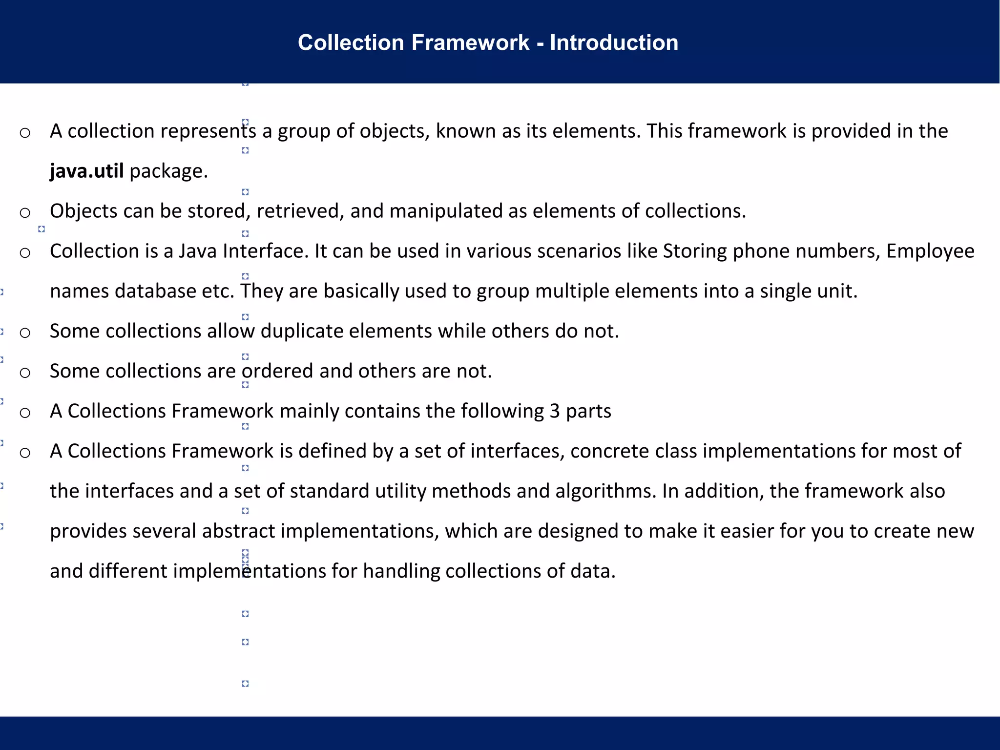 Collection Framework - Introduction
o A collection represents a group of objects, known as its elements. This framework is provided in the
java.util package.
o Objects can be stored, retrieved, and manipulated as elements of collections.
o Collection is a Java Interface. It can be used in various scenarios like Storing phone numbers, Employee
names database etc. They are basically used to group multiple elements into a single unit.
o Some collections allow duplicate elements while others do not.
o Some collections are ordered and others are not.
o A Collections Framework mainly contains the following 3 parts
o A Collections Framework is defined by a set of interfaces, concrete class implementations for most of
the interfaces and a set of standard utility methods and algorithms. In addition, the framework also
provides several abstract implementations, which are designed to make it easier for you to create new
and different implementations for handling collections of data.
 