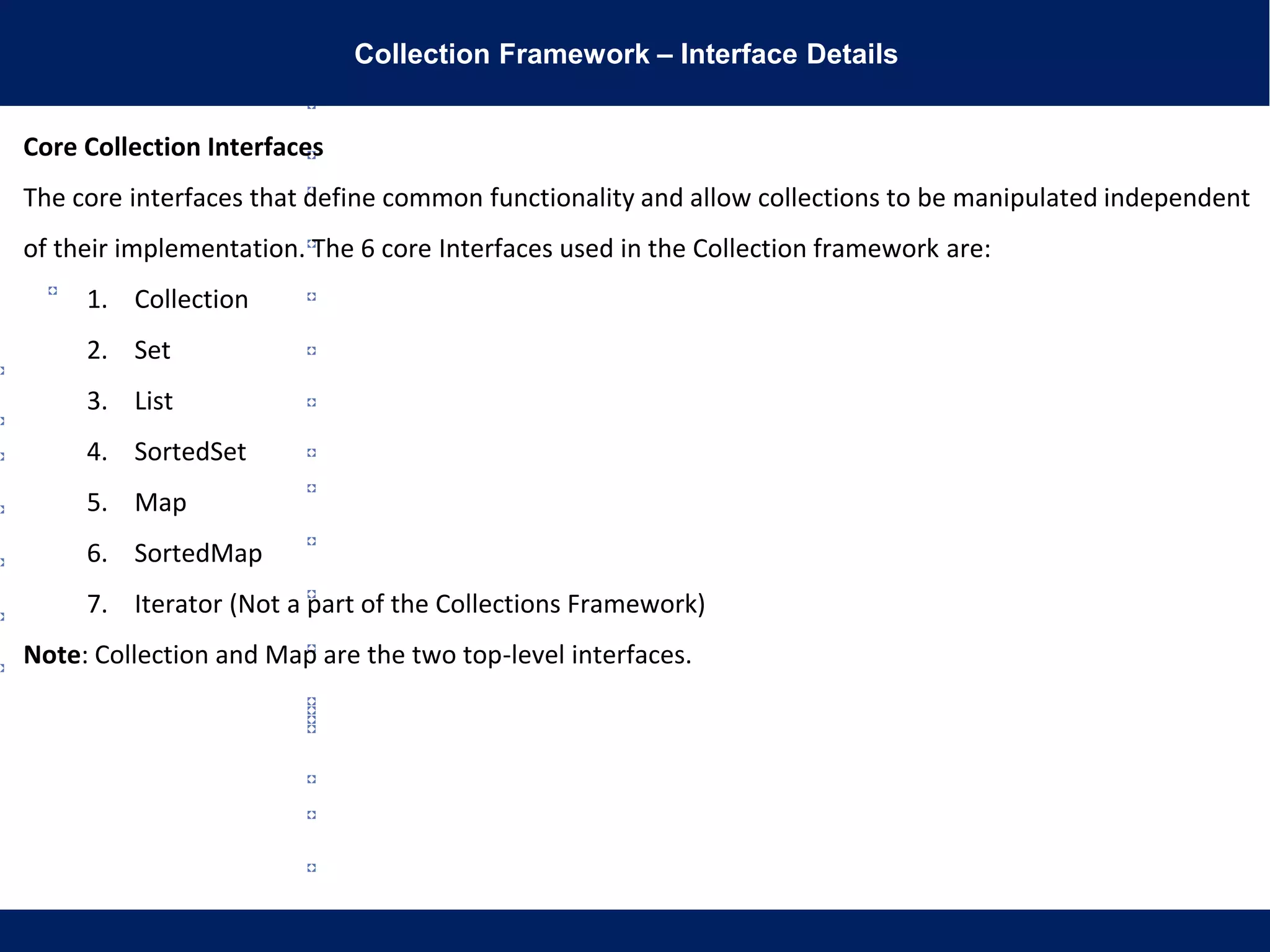 Collection Framework – Interface Details
Core Collection Interfaces
The core interfaces that define common functionality and allow collections to be manipulated independent
of their implementation. The 6 core Interfaces used in the Collection framework are:
1. Collection
2. Set
3. List
4. SortedSet
5. Map
6. SortedMap
7. Iterator (Not a part of the Collections Framework)
Note: Collection and Map are the two top-level interfaces.
 