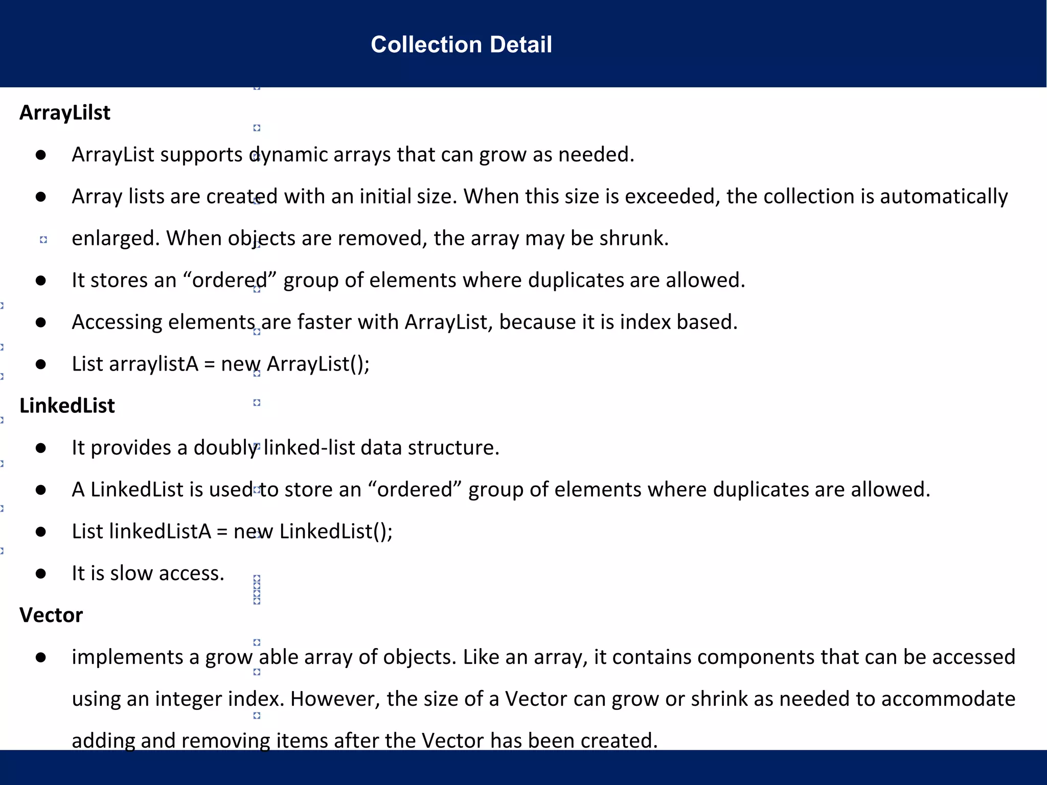 Collection Detail
ArrayLilst
● ArrayList supports dynamic arrays that can grow as needed.
● Array lists are created with an initial size. When this size is exceeded, the collection is automatically
enlarged. When objects are removed, the array may be shrunk.
● It stores an “ordered” group of elements where duplicates are allowed.
● Accessing elements are faster with ArrayList, because it is index based.
● List arraylistA = new ArrayList();
LinkedList
● It provides a doubly linked-list data structure.
● A LinkedList is used to store an “ordered” group of elements where duplicates are allowed.
● List linkedListA = new LinkedList();
● It is slow access.
Vector
● implements a grow able array of objects. Like an array, it contains components that can be accessed
using an integer index. However, the size of a Vector can grow or shrink as needed to accommodate
adding and removing items after the Vector has been created.
 