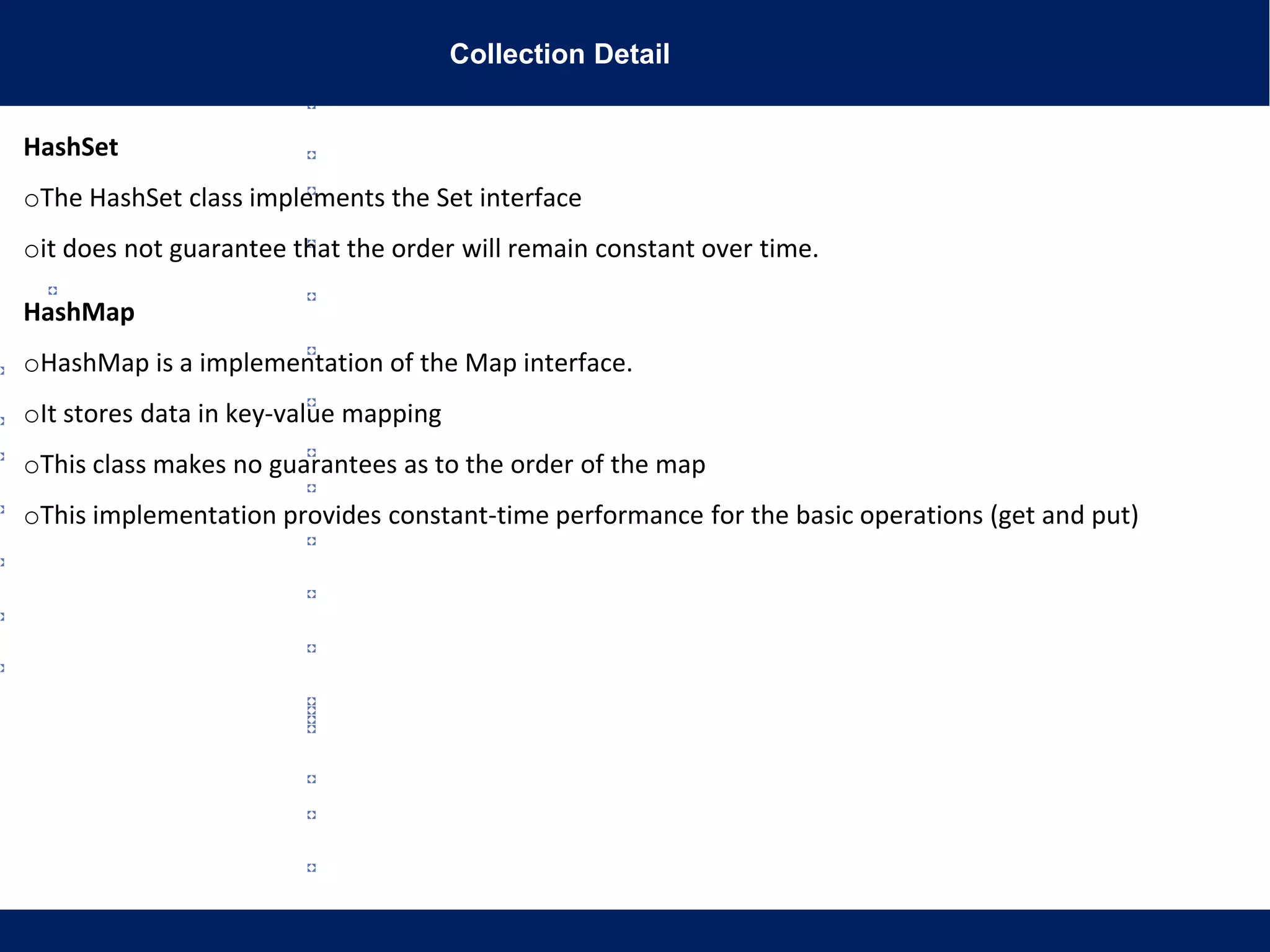 Collection Detail
HashSet
oThe HashSet class implements the Set interface
oit does not guarantee that the order will remain constant over time.
HashMap
oHashMap is a implementation of the Map interface.
oIt stores data in key-value mapping
oThis class makes no guarantees as to the order of the map
oThis implementation provides constant-time performance for the basic operations (get and put)
 