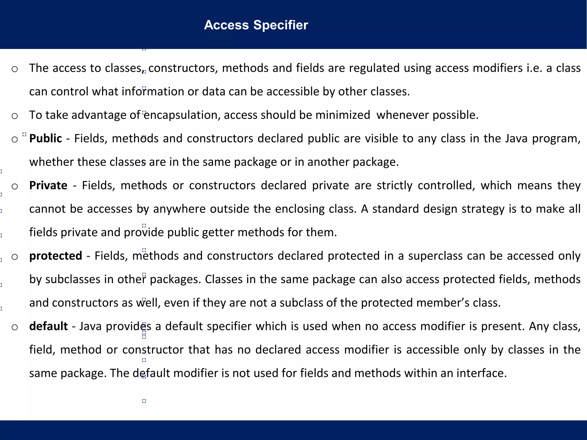 Access Specifier
o The access to classes, constructors, methods and fields are regulated using access modifiers i.e. a class
can control what information or data can be accessible by other classes.
o To take advantage of encapsulation, access should be minimized whenever possible.
o Public - Fields, methods and constructors declared public are visible to any class in the Java program,
whether these classes are in the same package or in another package.
o Private - Fields, methods or constructors declared private are strictly controlled, which means they
cannot be accesses by anywhere outside the enclosing class. A standard design strategy is to make all
fields private and provide public getter methods for them.
o protected - Fields, methods and constructors declared protected in a superclass can be accessed only
by subclasses in other packages. Classes in the same package can also access protected fields, methods
and constructors as well, even if they are not a subclass of the protected member’s class.
o default - Java provides a default specifier which is used when no access modifier is present. Any class,
field, method or constructor that has no declared access modifier is accessible only by classes in the
same package. The default modifier is not used for fields and methods within an interface.
 