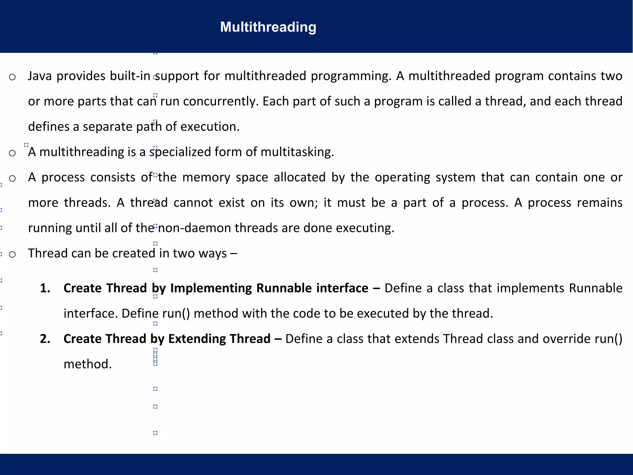 Multithreading
o Java provides built-in support for multithreaded programming. A multithreaded program contains two
or more parts that can run concurrently. Each part of such a program is called a thread, and each thread
defines a separate path of execution.
o A multithreading is a specialized form of multitasking.
o A process consists of the memory space allocated by the operating system that can contain one or
more threads. A thread cannot exist on its own; it must be a part of a process. A process remains
running until all of the non-daemon threads are done executing.
o Thread can be created in two ways –
1. Create Thread by Implementing Runnable interface – Define a class that implements Runnable
interface. Define run() method with the code to be executed by the thread.
2. Create Thread by Extending Thread – Define a class that extends Thread class and override run()
method.
 