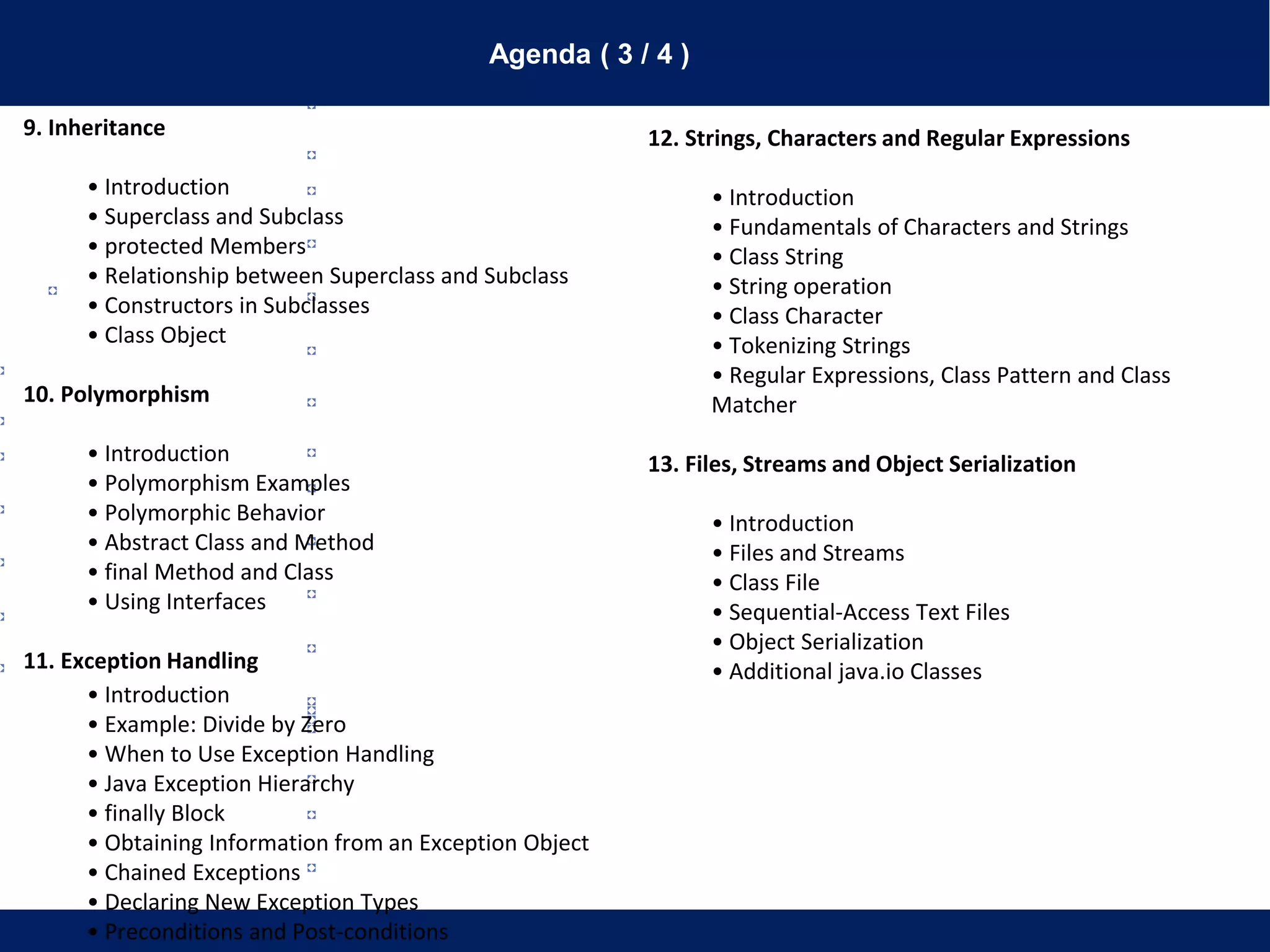 Agenda ( 3 / 4 )
9. Inheritance
• Introduction
• Superclass and Subclass
• protected Members
• Relationship between Superclass and Subclass
• Constructors in Subclasses
• Class Object
10. Polymorphism
• Introduction
• Polymorphism Examples
• Polymorphic Behavior
• Abstract Class and Method
• final Method and Class
• Using Interfaces
11. Exception Handling
• Introduction
• Example: Divide by Zero
• When to Use Exception Handling
• Java Exception Hierarchy
• finally Block
• Obtaining Information from an Exception Object
• Chained Exceptions
• Declaring New Exception Types
• Preconditions and Post-conditions
12. Strings, Characters and Regular Expressions
• Introduction
• Fundamentals of Characters and Strings
• Class String
• String operation
• Class Character
• Tokenizing Strings
• Regular Expressions, Class Pattern and Class
Matcher
13. Files, Streams and Object Serialization
• Introduction
• Files and Streams
• Class File
• Sequential-Access Text Files
• Object Serialization
• Additional java.io Classes
 