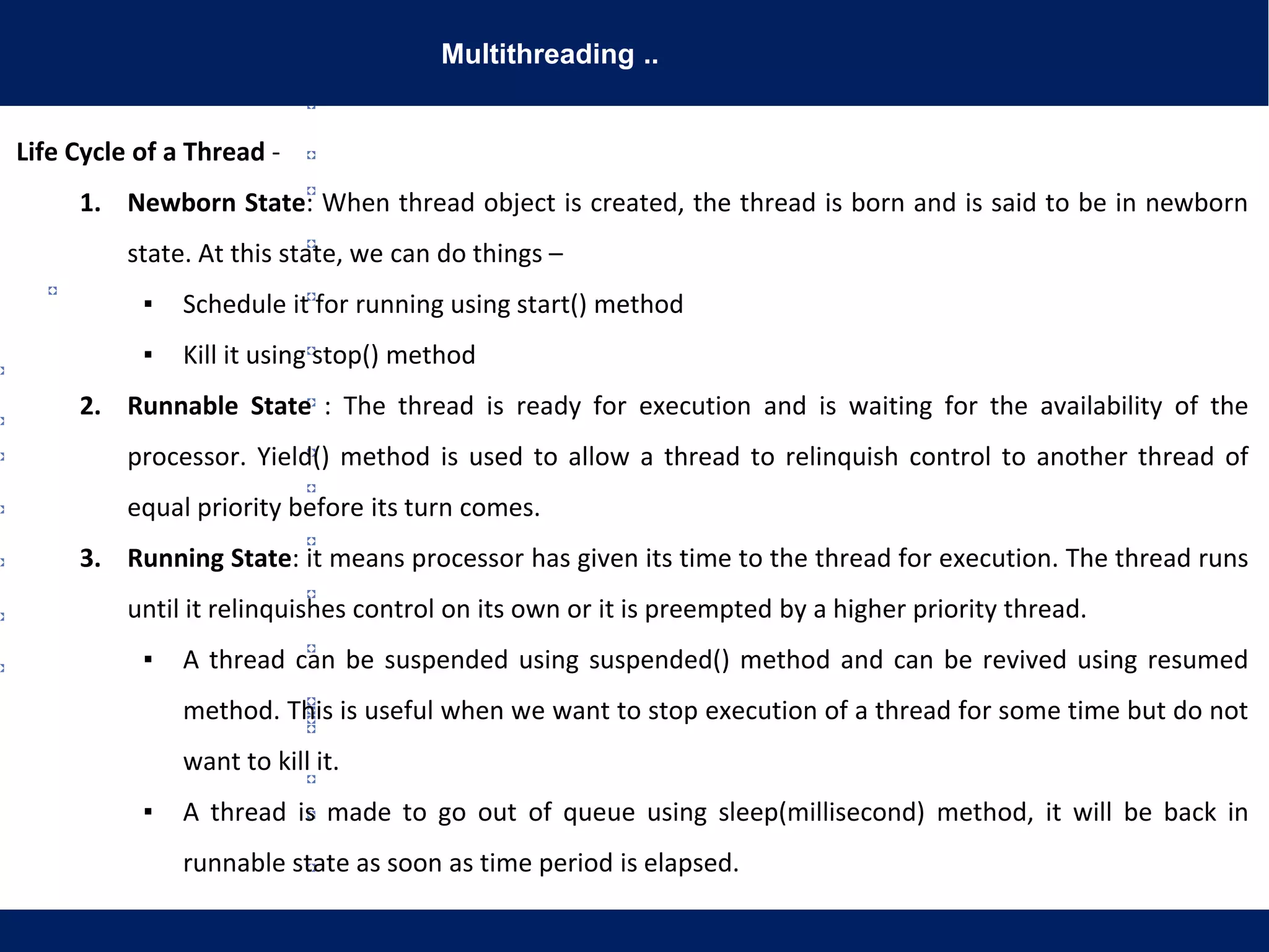 Multithreading ..
Life Cycle of a Thread -
1. Newborn State: When thread object is created, the thread is born and is said to be in newborn
state. At this state, we can do things –
▪ Schedule it for running using start() method
▪ Kill it using stop() method
2. Runnable State : The thread is ready for execution and is waiting for the availability of the
processor. Yield() method is used to allow a thread to relinquish control to another thread of
equal priority before its turn comes.
3. Running State: it means processor has given its time to the thread for execution. The thread runs
until it relinquishes control on its own or it is preempted by a higher priority thread.
▪ A thread can be suspended using suspended() method and can be revived using resumed
method. This is useful when we want to stop execution of a thread for some time but do not
want to kill it.
▪ A thread is made to go out of queue using sleep(millisecond) method, it will be back in
runnable state as soon as time period is elapsed.
 