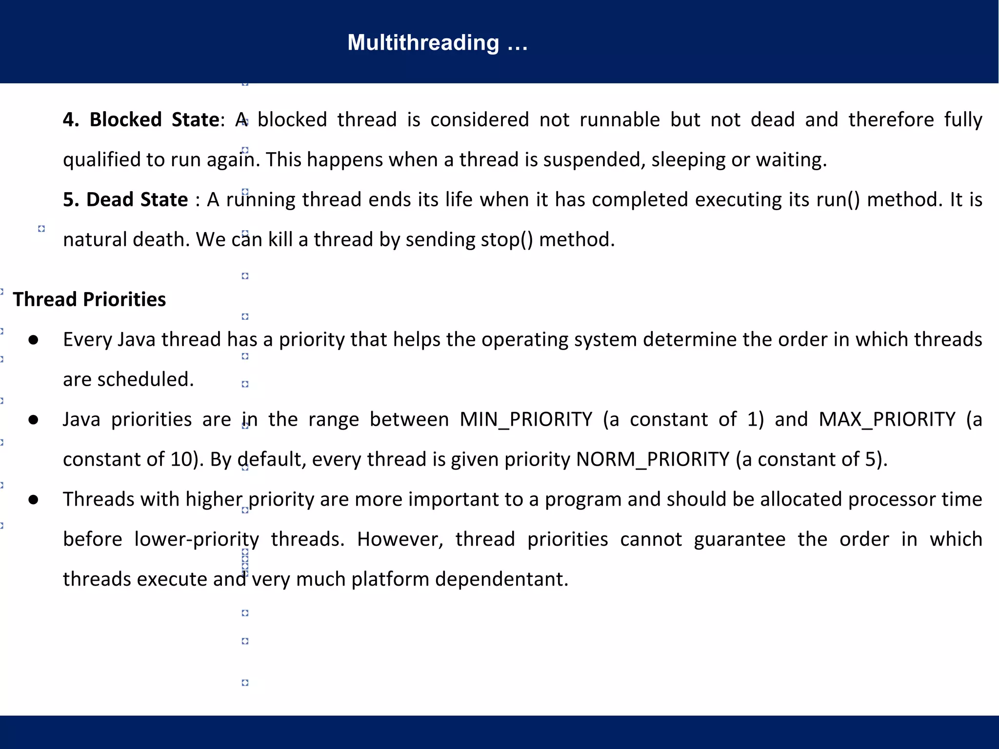 Multithreading …
4. Blocked State: A blocked thread is considered not runnable but not dead and therefore fully
qualified to run again. This happens when a thread is suspended, sleeping or waiting.
5. Dead State : A running thread ends its life when it has completed executing its run() method. It is
natural death. We can kill a thread by sending stop() method.
Thread Priorities
● Every Java thread has a priority that helps the operating system determine the order in which threads
are scheduled.
● Java priorities are in the range between MIN_PRIORITY (a constant of 1) and MAX_PRIORITY (a
constant of 10). By default, every thread is given priority NORM_PRIORITY (a constant of 5).
● Threads with higher priority are more important to a program and should be allocated processor time
before lower-priority threads. However, thread priorities cannot guarantee the order in which
threads execute and very much platform dependentant.
 