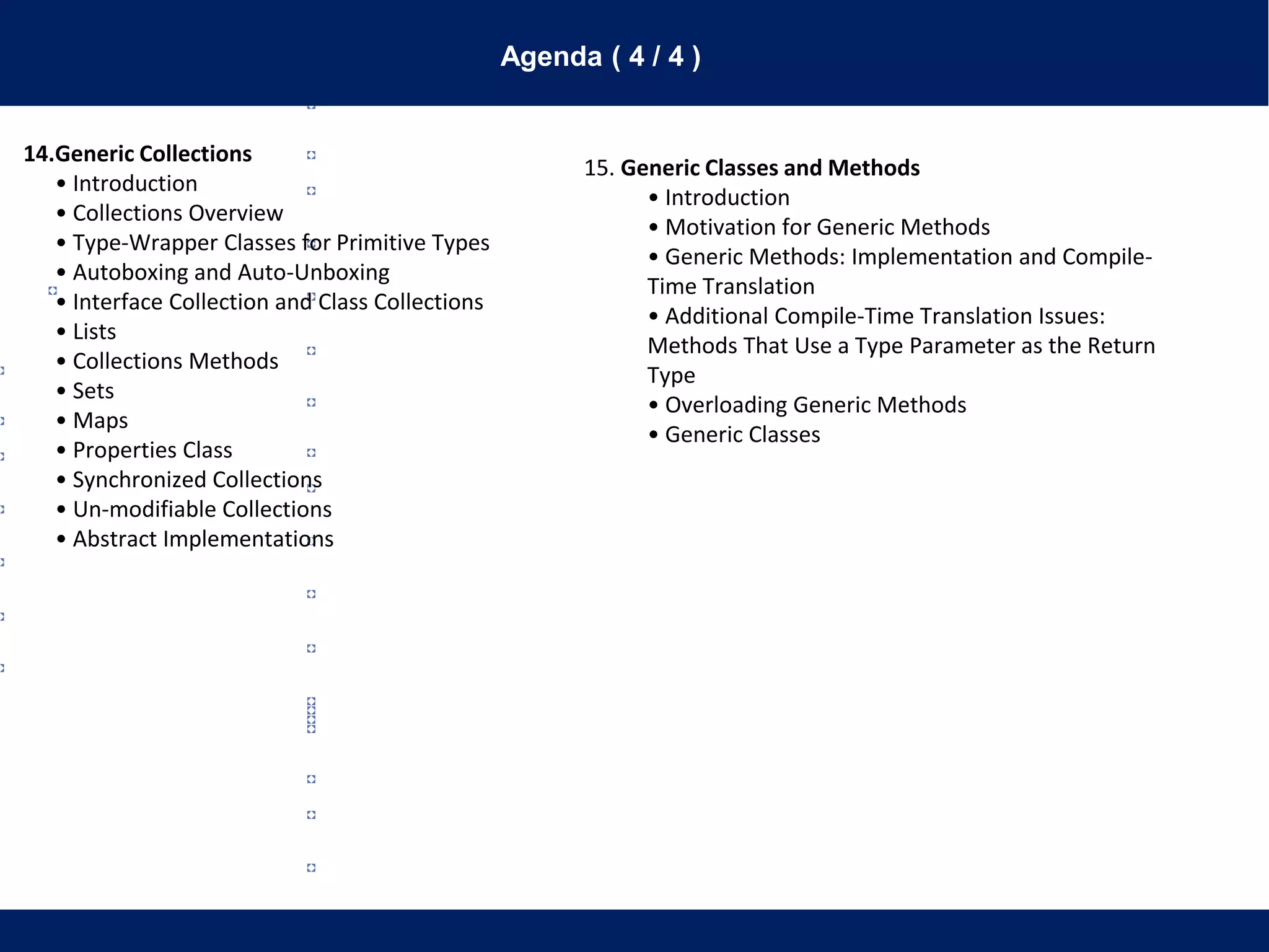 Agenda ( 4 / 4 )
14.Generic Collections
• Introduction
• Collections Overview
• Type-Wrapper Classes for Primitive Types
• Autoboxing and Auto-Unboxing
• Interface Collection and Class Collections
• Lists
• Collections Methods
• Sets
• Maps
• Properties Class
• Synchronized Collections
• Un-modifiable Collections
• Abstract Implementations
15. Generic Classes and Methods
• Introduction
• Motivation for Generic Methods
• Generic Methods: Implementation and Compile-
Time Translation
• Additional Compile-Time Translation Issues:
Methods That Use a Type Parameter as the Return
Type
• Overloading Generic Methods
• Generic Classes
 