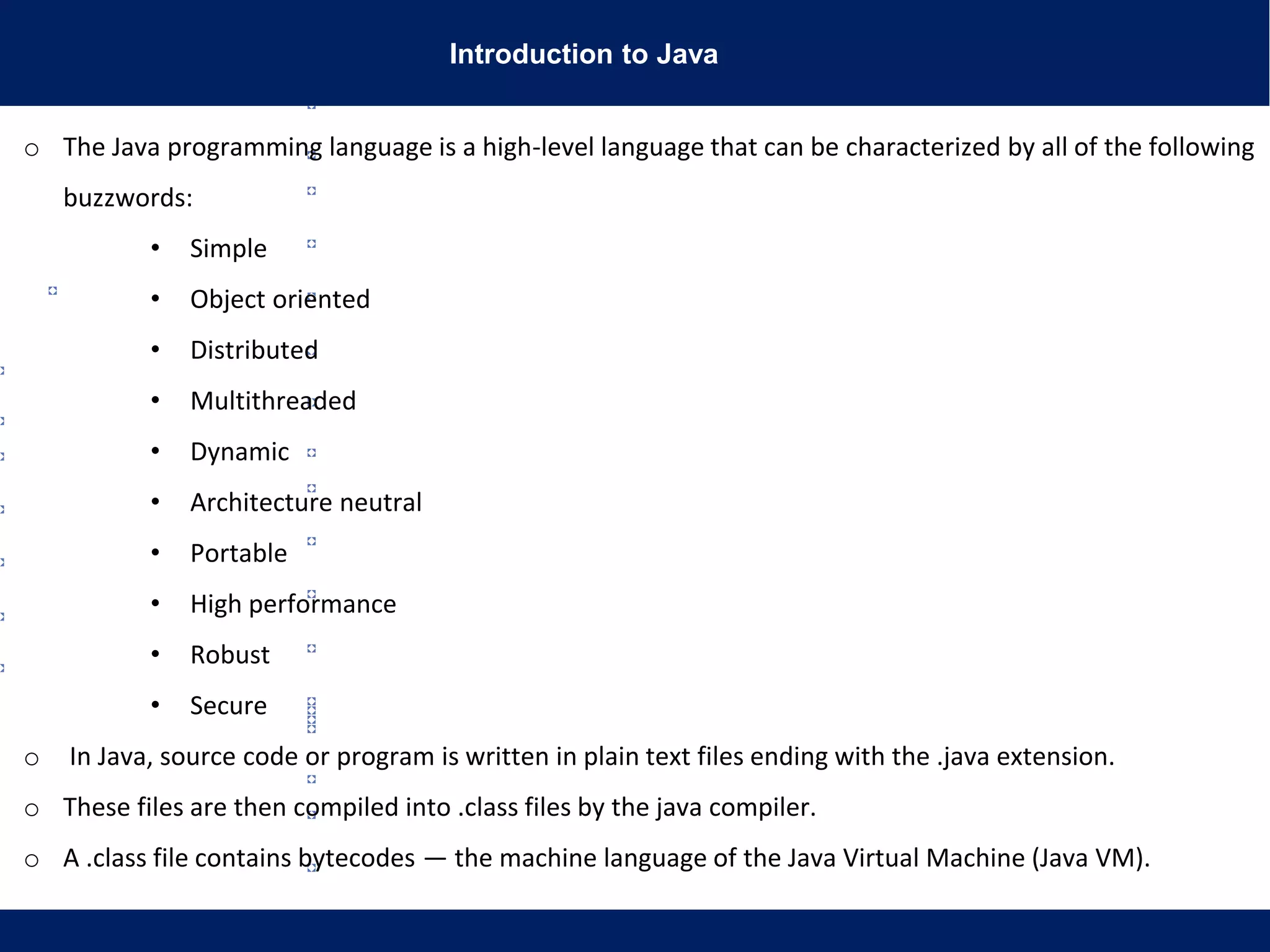 Introduction to Java
o The Java programming language is a high-level language that can be characterized by all of the following
buzzwords:
• Simple
• Object oriented
• Distributed
• Multithreaded
• Dynamic
• Architecture neutral
• Portable
• High performance
• Robust
• Secure
o In Java, source code or program is written in plain text files ending with the .java extension.
o These files are then compiled into .class files by the java compiler.
o A .class file contains bytecodes — the machine language of the Java Virtual Machine (Java VM).
 