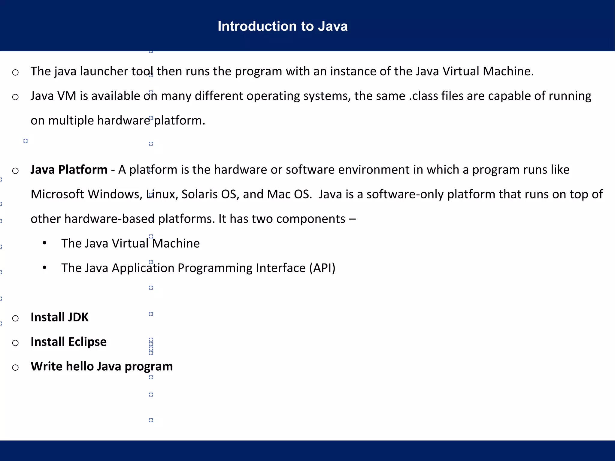 Introduction to Java
o The java launcher tool then runs the program with an instance of the Java Virtual Machine.
o Java VM is available on many different operating systems, the same .class files are capable of running
on multiple hardware platform.
o Java Platform - A platform is the hardware or software environment in which a program runs like
Microsoft Windows, Linux, Solaris OS, and Mac OS. Java is a software-only platform that runs on top of
other hardware-based platforms. It has two components –
• The Java Virtual Machine
• The Java Application Programming Interface (API)
o Install JDK
o Install Eclipse
o Write hello Java program
 
