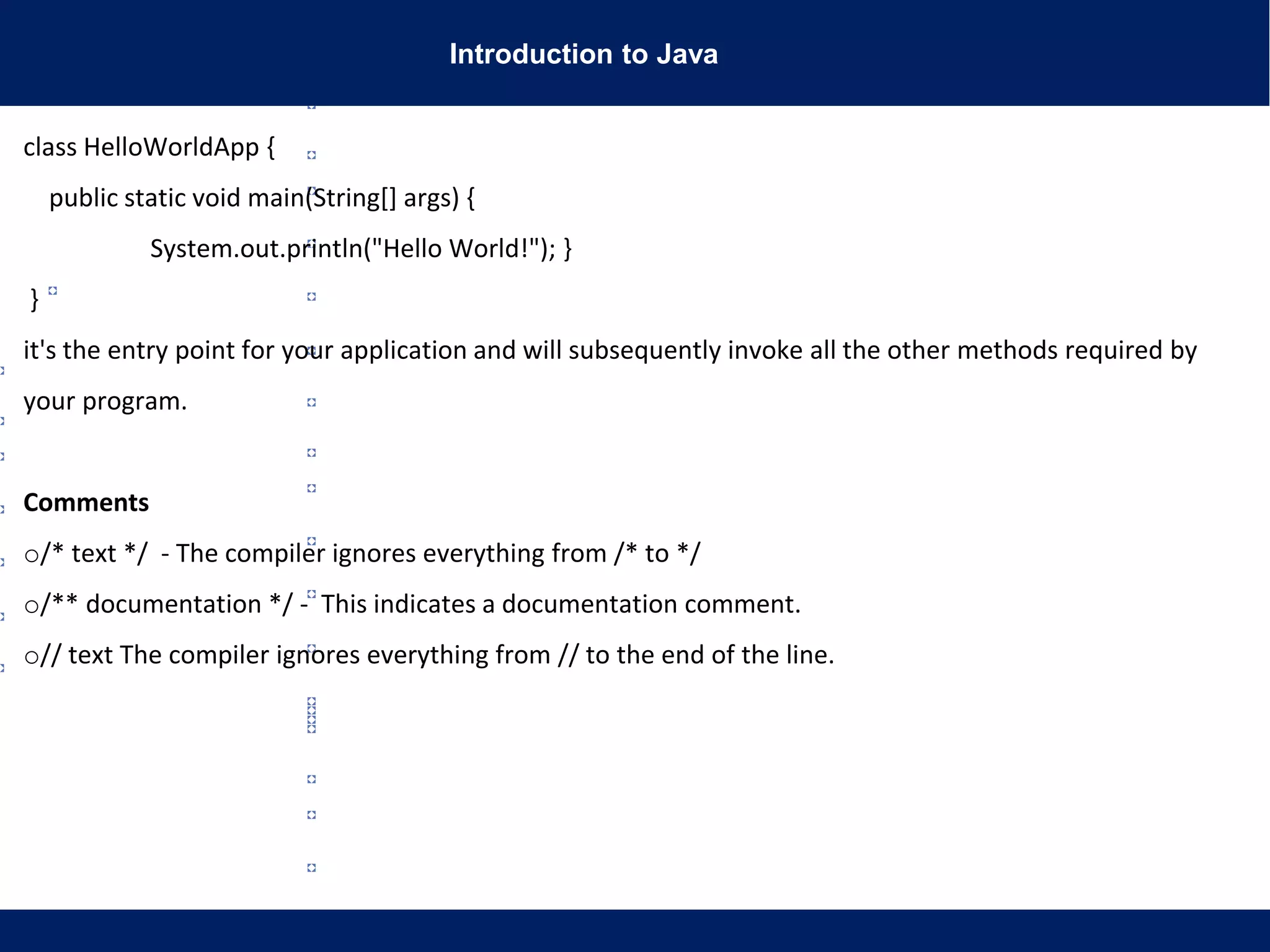 Introduction to Java
class HelloWorldApp {
public static void main(String[] args) {
System.out.println("Hello World!"); }
}
it's the entry point for your application and will subsequently invoke all the other methods required by
your program.
Comments
o/* text */ - The compiler ignores everything from /* to */
o/** documentation */ - This indicates a documentation comment.
o// text The compiler ignores everything from // to the end of the line.
 