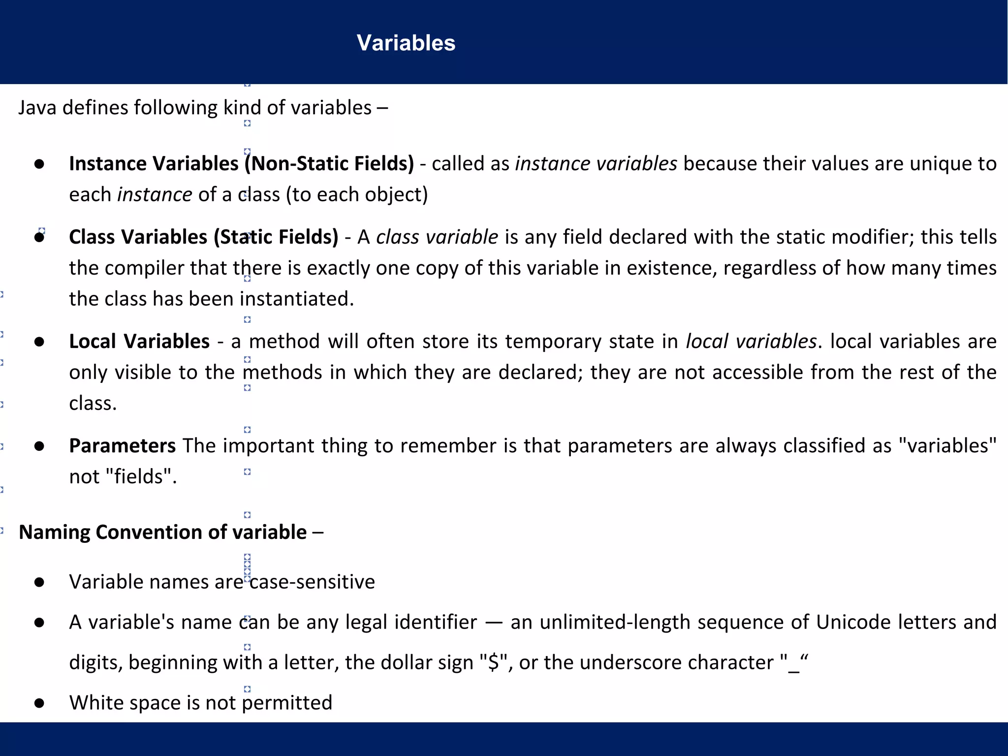 Variables
Java defines following kind of variables –
● Instance Variables (Non-Static Fields) - called as instance variables because their values are unique to
each instance of a class (to each object)
● Class Variables (Static Fields) - A class variable is any field declared with the static modifier; this tells
the compiler that there is exactly one copy of this variable in existence, regardless of how many times
the class has been instantiated.
● Local Variables - a method will often store its temporary state in local variables. local variables are
only visible to the methods in which they are declared; they are not accessible from the rest of the
class.
● Parameters The important thing to remember is that parameters are always classified as "variables"
not "fields".
Naming Convention of variable –
● Variable names are case-sensitive
● A variable's name can be any legal identifier — an unlimited-length sequence of Unicode letters and
digits, beginning with a letter, the dollar sign "$", or the underscore character "_“
● White space is not permitted
 