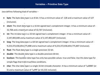Variables – Primitive Data Type
Java defines following kind of variables –
● byte: The byte data type is an 8-bit. It has a minimum value of -128 and a maximum value of 127
(inclusive).
● short: The short data type is a 16-bit signed two's complement integer. It has a minimum value of -
32,768 and a maximum value of 32,767 (inclusive).
● int: The int data type is a 32-bit signed two's complement integer. It has a minimum value of -
2,147,483,648 and a maximum value of 2,147,483,647 (inclusive).
● long: The long data type is a 64-bit signed two's complement integer. It has a minimum value of -
9,223,372,036,854,775,808 and a maximum value of 9,223,372,036,854,775,807 (inclusive).
● float: The float data type is a single-precision 32-bit.
● double: The double data type is a double-precision 64-bit.
● boolean: The boolean data type has only two possible values: true and false. Use this data type for
simple flags that track true/false conditions.
● char: The char data type is a single 16-bit Unicode character. It has a minimum value of 'u0000' (or
0) and a maximum value of 'uffff' (or 65,535 inclusive).
 