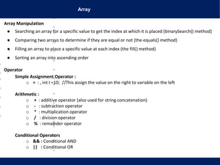 Array
Array Manipulation
● Searching an array for a specific value to get the index at which it is placed (binarySearch() method)
● Comparing two arrays to determine if they are equal or not (the equals() method)
● Filling an array to place a specific value at each index (the fill() method)
● Sorting an array into ascending order
Operator
Simple Assignment Operator :
o = : , int I =10; //This assign the value on the right to variable on the left
Arithmetic :
o + : additive operator (also used for string concatenation)
o - : subtraction operator
o * : multiplication operator
o / : division operator
o % : remainder operator
Conditional Operators
o && : Conditional AND
o || : Conditional OR
 