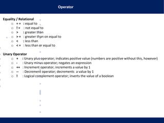 Operator
Equality / Relational
o = = : equal to
o ! = : not equal to
o > : greater than
o > = : greater than on equal to
o < : less than
o < = : less than or equal to
Unary Operator
o + : Unary plus operator; indicates positive value (numbers are positive without this, however)
o - : Unary minus operator; negates an expression
o ++ : Increment operator; increments a value by 1
o -- : Decrement operator; decrements a value by 1
o ! : Logical complement operator; inverts the value of a boolean
 