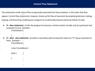 Control Flow Statement
The statements inside source files are generally executed from top to bottom, in the order that they
appear. Control flow statements, however, break up the flow of execution by employing decision making,
looping, and branching, enabling your program to conditionally execute particular blocks of code.
● If – then statement : It tells the program to execute a certain section of code only if a particular test
evaluates to true. Example –
if (condition) {
}
● If – then - else statement : provides a secondary path of execution when an "if" clause evaluates to
false. Example –
if (condition) {
} else if (condition) {
}else {
}
 