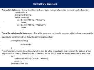 Control Flow Statement
The switch statement - the switch statement can have a number of possible execution paths. Example -
int month = 8;
String monthString;
switch (month) {
case 1: monthString = "January";
break;
case 2: monthString = "February";
break;
The while and do-while Statements - The while statement continually executes a block of statements while
a particular condition is true. Its syntax can be expressed as:
while (expression) {
statement(s)
}
The difference between do-while and while is that do-while evaluates its expression at the bottom of the
loop instead of the top. Therefore, the statements within the do block are always executed at least once
do {
System.out.println("Count is: " + count);
count++;
} while (count < 11);
 