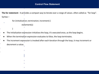 Control Flow Statement
The for statement - It provides a compact way to iterate over a range of values. often called as “for loop”.
Syntax –
for (initialization; termination; increment) {
statement(s)
}
● The initialization expression initializes the loop, it's executed once, as the loop begins.
● When the termination expression evaluates to false, the loop terminates.
● The increment expression is invoked after each iteration through the loop, it may increment or
decrement a value.
 