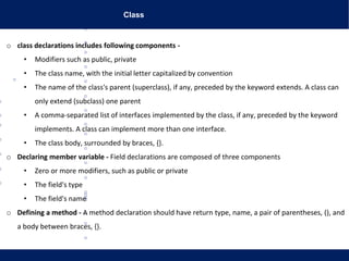 Class
www.lifegoeasy.blogspot.in
o class declarations includes following components -
• Modifiers such as public, private
• The class name, with the initial letter capitalized by convention
• The name of the class's parent (superclass), if any, preceded by the keyword extends. A class can
only extend (subclass) one parent
• A comma-separated list of interfaces implemented by the class, if any, preceded by the keyword
implements. A class can implement more than one interface.
• The class body, surrounded by braces, {}.
o Declaring member variable - Field declarations are composed of three components
• Zero or more modifiers, such as public or private
• The field's type
• The field's name
o Defining a method - A method declaration should have return type, name, a pair of parentheses, (), and
a body between braces, {}.
 