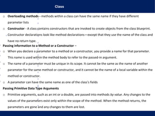 Class
o Overloading methods - methods within a class can have the same name if they have different
parameter lists
o Constructor - A class contains constructors that are invoked to create objects from the class blueprint.
Constructor declarations look like method declarations—except that they use the name of the class and
have no return type.
Passing information to a Method or a Constructor –
o When you declare a parameter to a method or a constructor, you provide a name for that parameter.
This name is used within the method body to refer to the passed-in argument.
o The name of a parameter must be unique in its scope. It cannot be the same as the name of another
parameter for the same method or constructor, and it cannot be the name of a local variable within the
method or constructor.
o A parameter can have the same name as one of the class's fields
Passing Primitive Data Type Arguments
o Primitive arguments, such as an int or a double, are passed into methods by value. Any changes to the
values of the parameters exist only within the scope of the method. When the method returns, the
parameters are gone and any changes to them are lost.
 