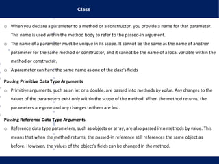 Class
o When you declare a parameter to a method or a constructor, you provide a name for that parameter.
This name is used within the method body to refer to the passed-in argument.
o The name of a parameter must be unique in its scope. It cannot be the same as the name of another
parameter for the same method or constructor, and it cannot be the name of a local variable within the
method or constructor.
o A parameter can have the same name as one of the class's fields
Passing Primitive Data Type Arguments
o Primitive arguments, such as an int or a double, are passed into methods by value. Any changes to the
values of the parameters exist only within the scope of the method. When the method returns, the
parameters are gone and any changes to them are lost.
Passing Reference Data Type Arguments
o Reference data type parameters, such as objects or array, are also passed into methods by value. This
means that when the method returns, the passed-in reference still references the same object as
before. However, the values of the object's fields can be changed in the method.
 