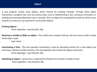 Object
A Java program creates many objects, which interact by invoking methods. Through these object
interactions, a program can carry out various tasks, such as implementing a GUI, running an animation, or
sending and receiving information over a network. Once an object has completed the work for which it was
created, its resources are recycled for use by other objects.
Creating objects –
Point originOne = new Point(23, 94);
Declaring a variable to Refer an object – This notifies the compiler that you will use name to refer to data
whose type is type
type name;
Instantiating a Class - The new operator instantiates a class by allocating memory for a new object and
returning a reference to that memory. The new operator also invokes the object constructor.
Point originOne = new Point(23, 94);
Initializing an object – constructor is called which initializes the member variable of class
Point originOne = new Point(23, 94);
 
