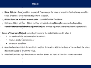 Object
o Using Objects – Once an object is created, You may use the value of one of its fields, change one of its
fields, or call one of its methods to perform an action.
o Object fields are accessed by their name - objectReference.fieldName
o Calling an Object Method - Object method is invoked using objectreference.methodname() or
objectreference.methodname(argumentlist) and provide argument to the method into parenthesis.
Return a Value from Method - A method returns to the code that invoked it when it
• completes all the statements in the method,
• reaches a return statement, or
• throws an exception
o A method's return type is declared in its method declaration. Within the body of the method, the return
statement is used to return the value.
o A method declared void doesn't return a value. It does not need to contain a return statement
 