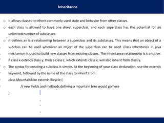 Inheritance
o It allows classes to inherit commonly used state and behavior from other classes.
o each class is allowed to have one direct superclass, and each superclass has the potential for an
unlimited number of subclasses:
o It defines an is-a relationship between a superclass and its subclasses. This means that an object of a
subclass can be used wherever an object of the superclass can be used. Class Inheritance in java
mechanism is used to build new classes from existing classes. The inheritance relationship is transitive:
if class x extends class y, then a class z, which extends class x, will also inherit from class y.
o The syntax for creating a subclass is simple. At the beginning of your class declaration, use the extends
keyword, followed by the name of the class to inherit from:
class MountainBike extends Bicycle {
// new fields and methods defining a mountain bike would go here
}
 
