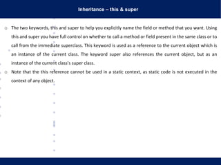 Inheritance – this & super
o The two keywords, this and super to help you explicitly name the field or method that you want. Using
this and super you have full control on whether to call a method or field present in the same class or to
call from the immediate superclass. This keyword is used as a reference to the current object which is
an instance of the current class. The keyword super also references the current object, but as an
instance of the current class’s super class.
o Note that the this reference cannot be used in a static context, as static code is not executed in the
context of any object.
 