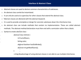 Interface & Abstract Class
o Abstract classes are used to declare common characteristics of subclasses.
o An abstract class cannot be instantiated.
o It can only be used as a superclass for other classes that extend the abstract class.
o Abstract classes are declared with the abstract keyword.
o It is used to provide a template or design for concrete subclasses down the inheritance tree.
o An abstract class can include methods that contain no implementation. These are called abstract
methods. The abstract method declaration must then end with a semicolon rather than a block.
o Syntax to create abstract class -
abstract class Vehicle {
int numofGears;
String color;
abstract boolean hasDiskBrake();
abstract int getNoofGears();
}
oA big Disadvantage of using abstract classes is not able to use multiple inheritance.
 