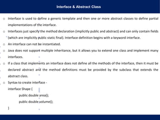 Interface & Abstract Class
o Interface is used to define a generic template and then one or more abstract classes to define partial
implementations of the interface.
o Interfaces just specify the method declaration (implicitly public and abstract) and can only contain fields
(which are implicitly public static final). Interface definition begins with a keyword interface.
o An interface can not be instantiated.
o Java does not support multiple inheritance, but it allows you to extend one class and implement many
interfaces.
o If a class that implements an interface does not define all the methods of the interface, then it must be
declared abstract and the method definitions must be provided by the subclass that extends the
abstract class.
o Syntax to create interface -
interface Shape {
public double area();
public double volume();
}
 