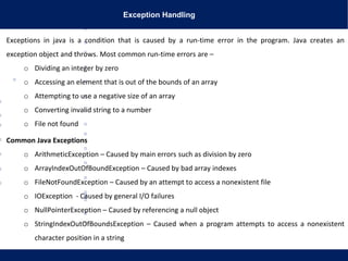 Exception Handling
Exceptions in java is a condition that is caused by a run-time error in the program. Java creates an
exception object and throws. Most common run-time errors are –
o Dividing an integer by zero
o Accessing an element that is out of the bounds of an array
o Attempting to use a negative size of an array
o Converting invalid string to a number
o File not found
Common Java Exceptions
o ArithmeticException – Caused by main errors such as division by zero
o ArrayIndexOutOfBoundException – Caused by bad array indexes
o FileNotFoundException – Caused by an attempt to access a nonexistent file
o IOException - Caused by general I/O failures
o NullPointerException – Caused by referencing a null object
o StringIndexOutOfBoundsException – Caused when a program attempts to access a nonexistent
character position in a string
 