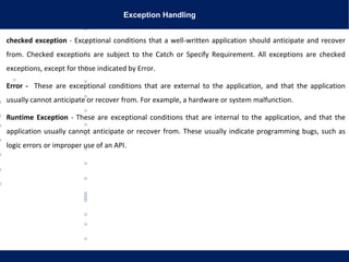 Exception Handling
checked exception - Exceptional conditions that a well-written application should anticipate and recover
from. Checked exceptions are subject to the Catch or Specify Requirement. All exceptions are checked
exceptions, except for those indicated by Error.
Error - These are exceptional conditions that are external to the application, and that the application
usually cannot anticipate or recover from. For example, a hardware or system malfunction.
Runtime Exception - These are exceptional conditions that are internal to the application, and that the
application usually cannot anticipate or recover from. These usually indicate programming bugs, such as
logic errors or improper use of an API.
 