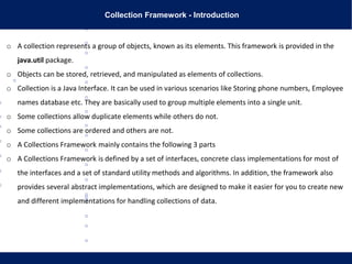 Collection Framework - Introduction
o A collection represents a group of objects, known as its elements. This framework is provided in the
java.util package.
o Objects can be stored, retrieved, and manipulated as elements of collections.
o Collection is a Java Interface. It can be used in various scenarios like Storing phone numbers, Employee
names database etc. They are basically used to group multiple elements into a single unit.
o Some collections allow duplicate elements while others do not.
o Some collections are ordered and others are not.
o A Collections Framework mainly contains the following 3 parts
o A Collections Framework is defined by a set of interfaces, concrete class implementations for most of
the interfaces and a set of standard utility methods and algorithms. In addition, the framework also
provides several abstract implementations, which are designed to make it easier for you to create new
and different implementations for handling collections of data.
 