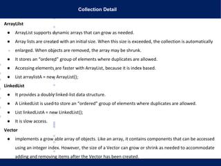 Collection Detail
ArrayLilst
● ArrayList supports dynamic arrays that can grow as needed.
● Array lists are created with an initial size. When this size is exceeded, the collection is automatically
enlarged. When objects are removed, the array may be shrunk.
● It stores an “ordered” group of elements where duplicates are allowed.
● Accessing elements are faster with ArrayList, because it is index based.
● List arraylistA = new ArrayList();
LinkedList
● It provides a doubly linked-list data structure.
● A LinkedList is used to store an “ordered” group of elements where duplicates are allowed.
● List linkedListA = new LinkedList();
● It is slow access.
Vector
● implements a grow able array of objects. Like an array, it contains components that can be accessed
using an integer index. However, the size of a Vector can grow or shrink as needed to accommodate
adding and removing items after the Vector has been created.
 