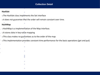 Collection Detail
HashSet
oThe HashSet class implements the Set interface
oit does not guarantee that the order will remain constant over time.
HashMap
oHashMap is a implementation of the Map interface.
oIt stores data in key-value mapping
oThis class makes no guarantees as to the order of the map
oThis implementation provides constant-time performance for the basic operations (get and put)
 