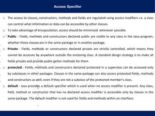 Access Specifier
o The access to classes, constructors, methods and fields are regulated using access modifiers i.e. a class
can control what information or data can be accessible by other classes.
o To take advantage of encapsulation, access should be minimized whenever possible.
o Public - Fields, methods and constructors declared public are visible to any class in the Java program,
whether these classes are in the same package or in another package.
o Private - Fields, methods or constructors declared private are strictly controlled, which means they
cannot be accesses by anywhere outside the enclosing class. A standard design strategy is to make all
fields private and provide public getter methods for them.
o protected - Fields, methods and constructors declared protected in a superclass can be accessed only
by subclasses in other packages. Classes in the same package can also access protected fields, methods
and constructors as well, even if they are not a subclass of the protected member’s class.
o default - Java provides a default specifier which is used when no access modifier is present. Any class,
field, method or constructor that has no declared access modifier is accessible only by classes in the
same package. The default modifier is not used for fields and methods within an interface.
 
