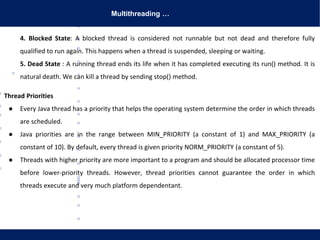 Multithreading …
4. Blocked State: A blocked thread is considered not runnable but not dead and therefore fully
qualified to run again. This happens when a thread is suspended, sleeping or waiting.
5. Dead State : A running thread ends its life when it has completed executing its run() method. It is
natural death. We can kill a thread by sending stop() method.
Thread Priorities
● Every Java thread has a priority that helps the operating system determine the order in which threads
are scheduled.
● Java priorities are in the range between MIN_PRIORITY (a constant of 1) and MAX_PRIORITY (a
constant of 10). By default, every thread is given priority NORM_PRIORITY (a constant of 5).
● Threads with higher priority are more important to a program and should be allocated processor time
before lower-priority threads. However, thread priorities cannot guarantee the order in which
threads execute and very much platform dependentant.
 