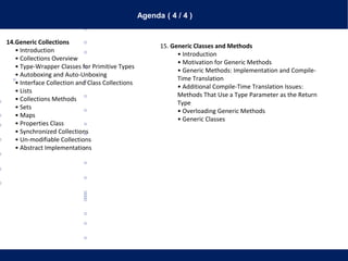 Agenda ( 4 / 4 )
14.Generic Collections
• Introduction
• Collections Overview
• Type-Wrapper Classes for Primitive Types
• Autoboxing and Auto-Unboxing
• Interface Collection and Class Collections
• Lists
• Collections Methods
• Sets
• Maps
• Properties Class
• Synchronized Collections
• Un-modifiable Collections
• Abstract Implementations
15. Generic Classes and Methods
• Introduction
• Motivation for Generic Methods
• Generic Methods: Implementation and Compile-
Time Translation
• Additional Compile-Time Translation Issues:
Methods That Use a Type Parameter as the Return
Type
• Overloading Generic Methods
• Generic Classes
 
