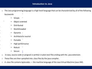 Introduction to Java
o The Java programming language is a high-level language that can be characterized by all of the following
buzzwords:
• Simple
• Object oriented
• Distributed
• Multithreaded
• Dynamic
• Architecture neutral
• Portable
• High performance
• Robust
• Secure
o In Java, source code or program is written in plain text files ending with the .java extension.
o These files are then compiled into .class files by the java compiler.
o A .class file contains bytecodes — the machine language of the Java Virtual Machine (Java VM).
 