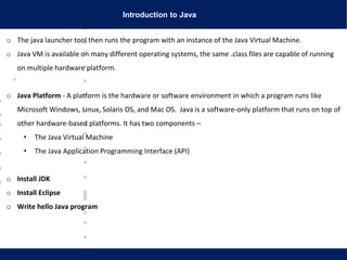 Introduction to Java
o The java launcher tool then runs the program with an instance of the Java Virtual Machine.
o Java VM is available on many different operating systems, the same .class files are capable of running
on multiple hardware platform.
o Java Platform - A platform is the hardware or software environment in which a program runs like
Microsoft Windows, Linux, Solaris OS, and Mac OS. Java is a software-only platform that runs on top of
other hardware-based platforms. It has two components –
• The Java Virtual Machine
• The Java Application Programming Interface (API)
o Install JDK
o Install Eclipse
o Write hello Java program
 