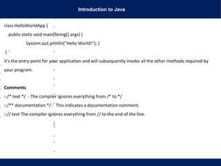 Introduction to Java
class HelloWorldApp {
public static void main(String[] args) {
System.out.println("Hello World!"); }
}
it's the entry point for your application and will subsequently invoke all the other methods required by
your program.
Comments
o/* text */ - The compiler ignores everything from /* to */
o/** documentation */ - This indicates a documentation comment.
o// text The compiler ignores everything from // to the end of the line.
 