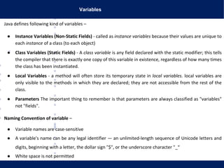 Variables
Java defines following kind of variables –
● Instance Variables (Non-Static Fields) - called as instance variables because their values are unique to
each instance of a class (to each object)
● Class Variables (Static Fields) - A class variable is any field declared with the static modifier; this tells
the compiler that there is exactly one copy of this variable in existence, regardless of how many times
the class has been instantiated.
● Local Variables - a method will often store its temporary state in local variables. local variables are
only visible to the methods in which they are declared; they are not accessible from the rest of the
class.
● Parameters The important thing to remember is that parameters are always classified as "variables"
not "fields".
Naming Convention of variable –
● Variable names are case-sensitive
● A variable's name can be any legal identifier — an unlimited-length sequence of Unicode letters and
digits, beginning with a letter, the dollar sign "$", or the underscore character "_“
● White space is not permitted
 