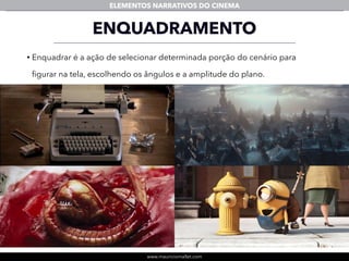 www.mauriciomallet.com
ELEMENTOS NARRATIVOS DO CINEMA
ENQUADRAMENTO
• Enquadrar é a ação de selecionar determinada porção do cenário para
ﬁgurar na tela, escolhendo os ângulos e a amplitude do plano.
 