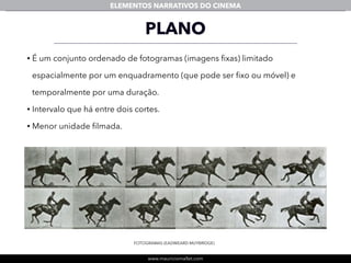 www.mauriciomallet.com
ELEMENTOS NARRATIVOS DO CINEMA
PLANO
• É um conjunto ordenado de fotogramas (imagens ﬁxas) limitado
espacialmente por um enquadramento (que pode ser ﬁxo ou móvel) e
temporalmente por uma duração.
• Intervalo que há entre dois cortes.
• Menor unidade ﬁlmada.
FOTOGRAMAS (EADWEARD MUYBRIDGE)
 