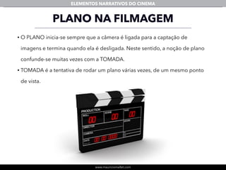 www.mauriciomallet.com
ELEMENTOS NARRATIVOS DO CINEMA
PLANO NA FILMAGEM
• O PLANO inicia-se sempre que a câmera é ligada para a captação de
imagens e termina quando ela é desligada. Neste sentido, a noção de plano
confunde-se muitas vezes com a TOMADA.
• TOMADA é a tentativa de rodar um plano várias vezes, de um mesmo ponto
de vista.
 