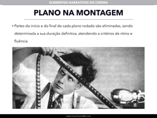 www.mauriciomallet.com
ELEMENTOS NARRATIVOS DO CINEMA
PLANO NA MONTAGEM
• Partes do início e do ﬁnal de cada plano rodado são eliminadas, sendo
determinada a sua duração deﬁnitiva, atendendo a critérios de ritmo e
ﬂuência.
 