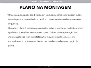 www.mauriciomallet.com
ELEMENTOS NARRATIVOS DO CINEMA
PLANO NA MONTAGEM
• Um único plano pode ser dividido em trechos menores e dar origem a dois
ou mais planos, que serão intercalados com outros dentro de uma cena ou
sequência.
• Quando o plano é rodado com várias tomadas, o montador poderá escolher
qual delas é a melhor. Levando em conta critérios de interpretação dos
atores, qualidade técnica da fotograﬁa, movimentos de câmara, som,
enquadramento entre outros. Neste caso, cada tomada é uma opção de
plano.
 