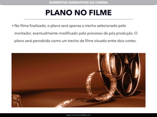 www.mauriciomallet.com
ELEMENTOS NARRATIVOS DO CINEMA
PLANO NO FILME
• No ﬁlme ﬁnalizado, o plano será apenas o trecho selecionado pelo
montador, eventualmente modiﬁcado pelo processo de pós-produção. O
plano será percebido como um trecho de ﬁlme situado entre dois cortes.
 