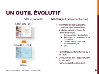 UN OUTIL ÉVOLUTIF
                         • Edition annuelle               • Mises à jour (abonnement annuel)
               Edition 2012 – 2013                              • Informations des évolutions
                                                                  concernant les innovations
                                                                  analysées dans le Book de
                                                                  l'année en cours
                                                                     • Communication de résultats
                                                                     • Réadaptation / amélioration de
                                                                       l’innovation
                                                                     • Mise en œuvre dans une
                                                                       nouvelle enseigne
            Edition 2013 – 2014                                      • Etc..


                                                                • Format Newsletter diffusée au fil
                                                                  de l’eau
                                                                • Consultables sur l’espace Client
                                                                  du site web
                                                                  (www.innovactionbook.com)
                      Edition …




                                                                                                        11
Retail Innov’action Book – Présentation – novembre 2011
 