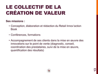 LE COLLECTIF DE LA
CRÉATION DE VALEUR
Ses missions :
  • Conception, élaboration et rédaction du Retail Innov’action
    Book

  • Conférences, formations

  • Accompagnement de ses clients dans la mise en œuvre des
    innovations sur le point de vente (diagnostic, conseil,
    coordination des prestataires, suivi de la mise en œuvre,
    quantification des résultats)




                                                                  13
 