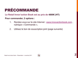 PRÉCOMMANDE
 Le Retail Innov’action Book est au prix de 4800€ (HT)
 Pour commander, 2 options :
          1.       Rendez-vous sur le site Internet : www.innovactionbook.com ,
                   rubrique « Commande »,

          2.       Utilisez le bon de souscription joint (page suivante)




                                                                                  14
Retail Innov’action Book – Présentation – novembre 2011
 